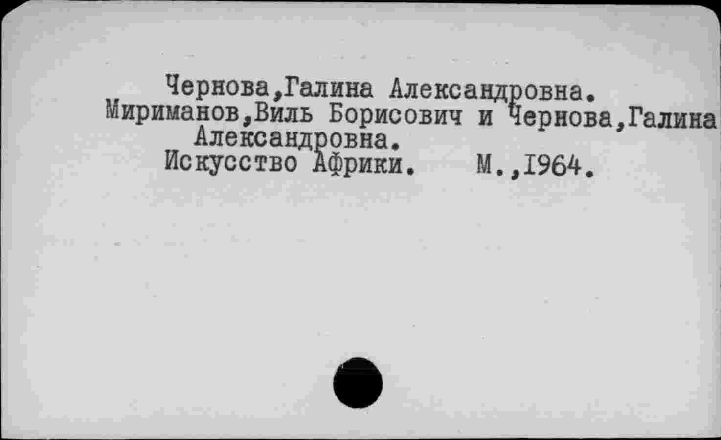 ﻿Чернова,Галина Александровна.
Мириманов,Виль Борисович и Чернова,Галина Александровна.
Искусство Африки. М.,1964.